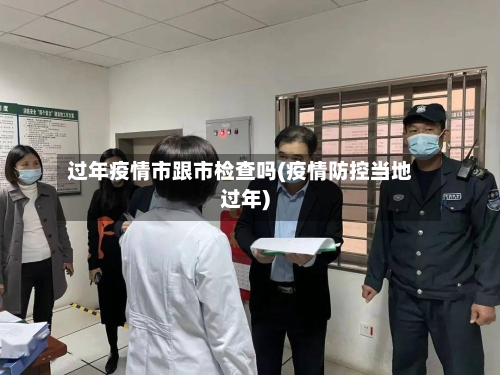 过年疫情市跟市检查吗(疫情防控当地过年)-第1张图片