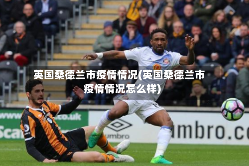 英国桑德兰市疫情情况(英国桑德兰市疫情情况怎么样)-第2张图片