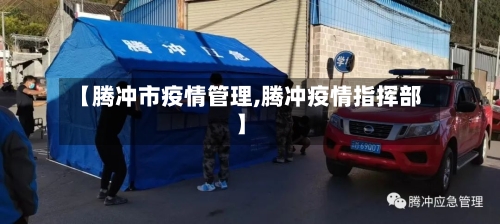 【腾冲市疫情管理,腾冲疫情指挥部】-第1张图片