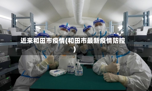 近来和田市疫情(和田市最新疫情防控)-第1张图片