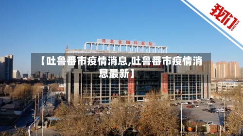 【吐鲁番市疫情消息,吐鲁番市疫情消息最新】-第3张图片