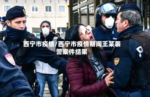 西宁市疫情/西宁市疫情期间王某袭警案件结果-第1张图片