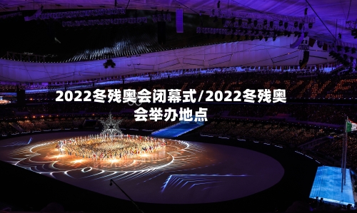 2022冬残奥会闭幕式/2022冬残奥会举办地点-第1张图片