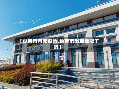 【延吉市有无疫情,延吉市出现新冠了吗】-第3张图片