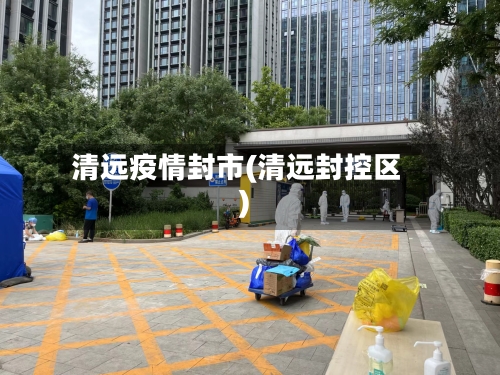 清远疫情封市(清远封控区)-第1张图片