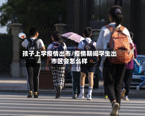 孩子上学疫情出市/疫情期间学生出市区会怎么样-第3张图片