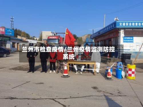 兰州市检查疫情/兰州疫情监测防控系统-第1张图片