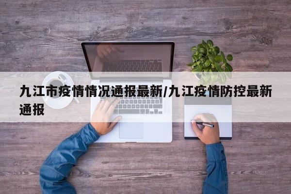 九江市疫情情况通报最新/九江疫情防控最新通报