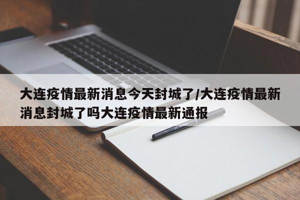 大连疫情最新消息今天封城了/大连疫情最新消息封城了吗大连疫情最新通报