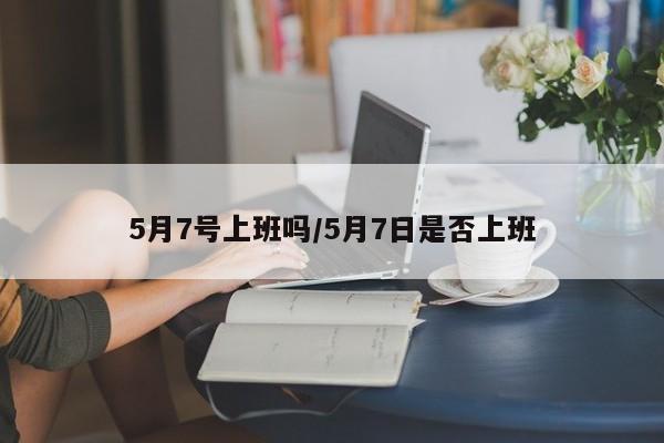 5月7号上班吗/5月7日是否上班
