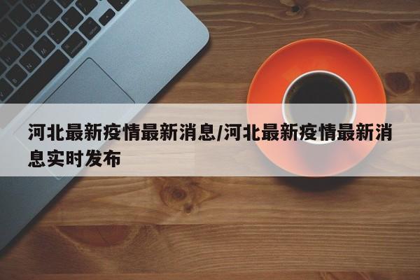 河北最新疫情最新消息/河北最新疫情最新消息实时发布