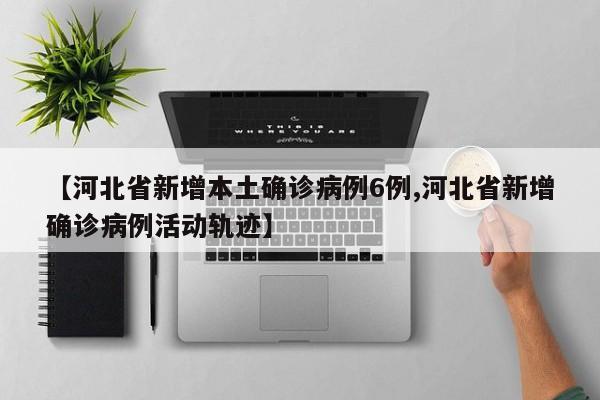 【河北省新增本土确诊病例6例,河北省新增确诊病例活动轨迹】