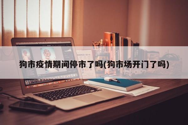 狗市疫情期间停市了吗(狗市场开门了吗)