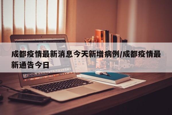 成都疫情最新消息今天新增病例/成都疫情最新通告今日