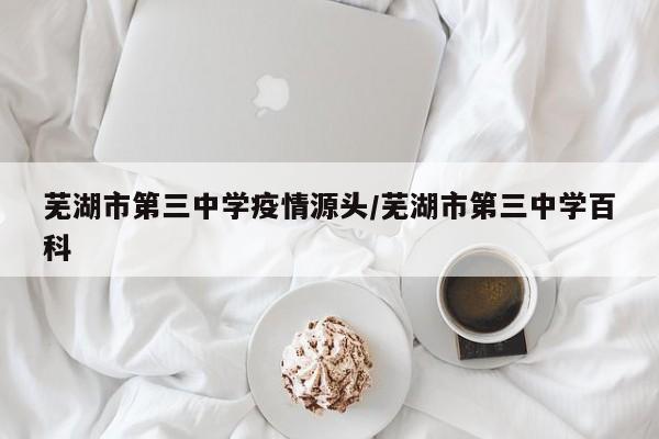 芜湖市第三中学疫情源头/芜湖市第三中学百科