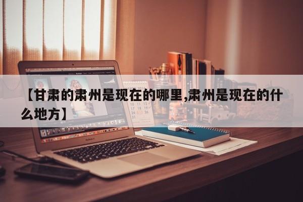 【甘肃的肃州是现在的哪里,肃州是现在的什么地方】