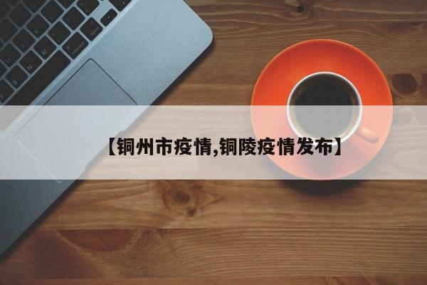【铜州市疫情,铜陵疫情发布】