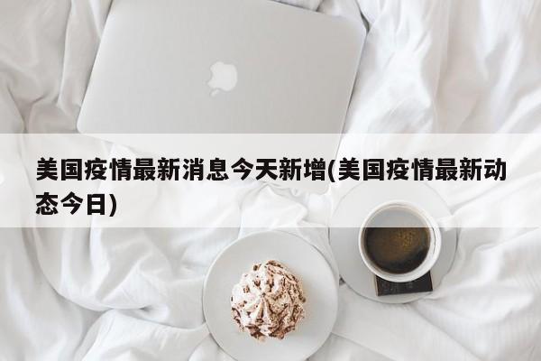 美国疫情最新消息今天新增(美国疫情最新动态今日)