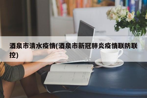 酒泉市清水疫情(酒泉市新冠肺炎疫情联防联控)
