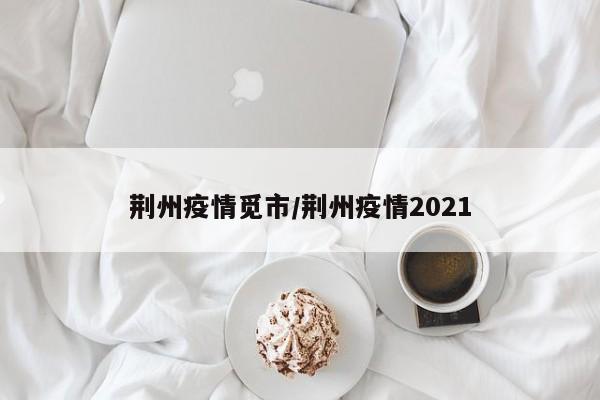 荆州疫情觅市/荆州疫情2021