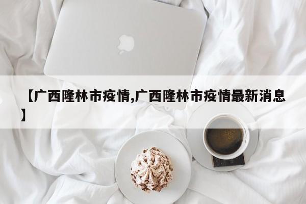 【广西隆林市疫情,广西隆林市疫情最新消息】