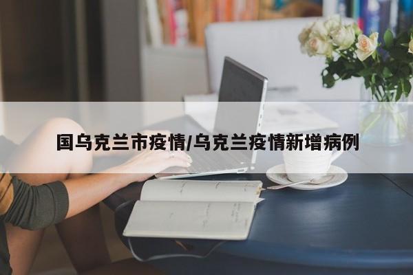 国乌克兰市疫情/乌克兰疫情新增病例
