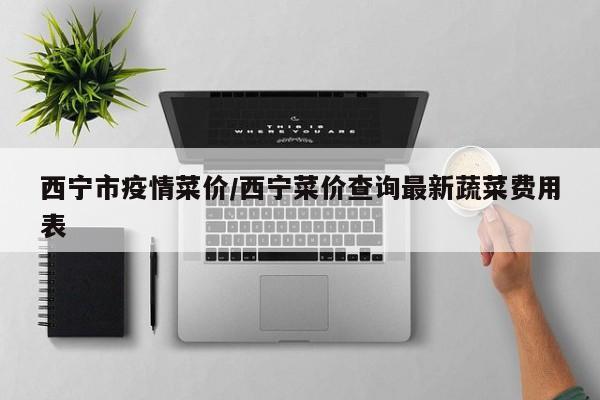 西宁市疫情菜价/西宁菜价查询最新蔬菜费用表