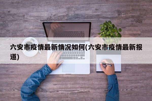 六安市疫情最新情况如何(六安市疫情最新报道)