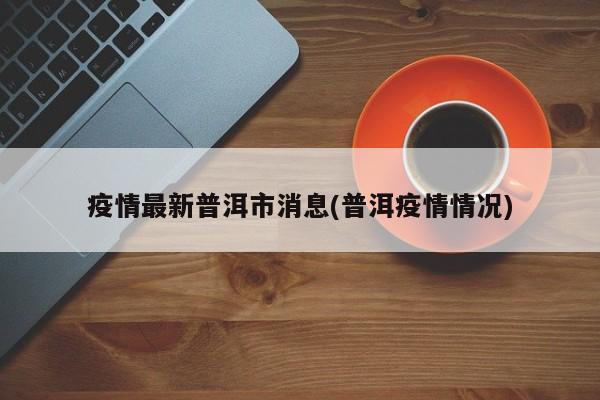 疫情最新普洱市消息(普洱疫情情况)