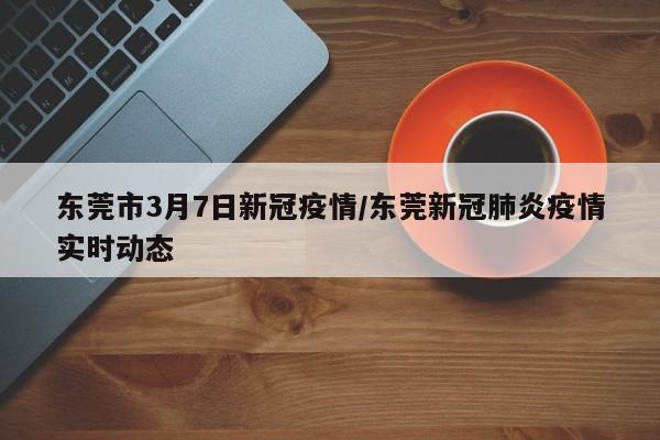 东莞市3月7日新冠疫情/东莞新冠肺炎疫情实时动态