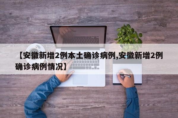 【安徽新增2例本土确诊病例,安徽新增2例确诊病例情况】