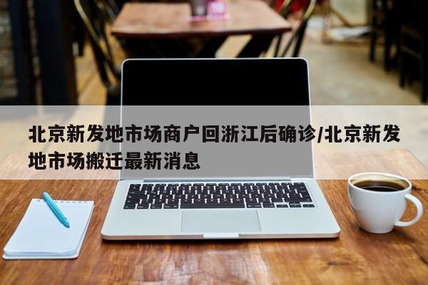 北京新发地市场商户回浙江后确诊/北京新发地市场搬迁最新消息