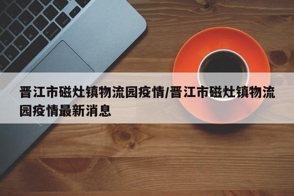 晋江市磁灶镇物流园疫情/晋江市磁灶镇物流园疫情最新消息