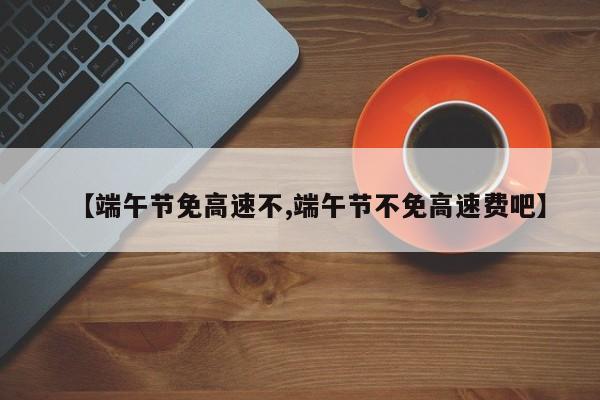 【端午节免高速不,端午节不免高速费吧】