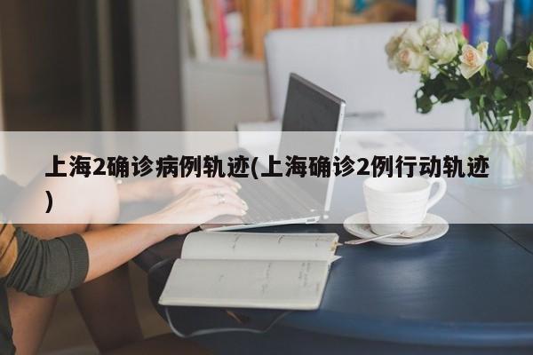 上海2确诊病例轨迹(上海确诊2例行动轨迹)