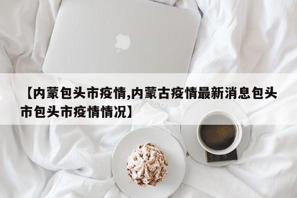 【内蒙包头市疫情,内蒙古疫情最新消息包头市包头市疫情情况】