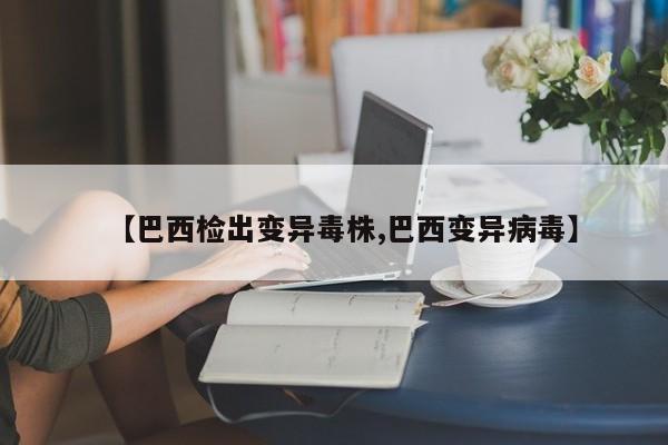 【巴西检出变异毒株,巴西变异病毒】