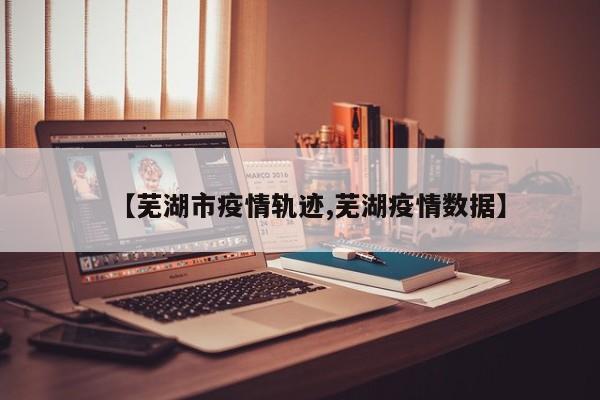 【芜湖市疫情轨迹,芜湖疫情数据】