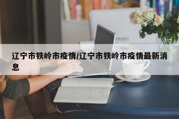 辽宁市铁岭市疫情/辽宁市铁岭市疫情最新消息