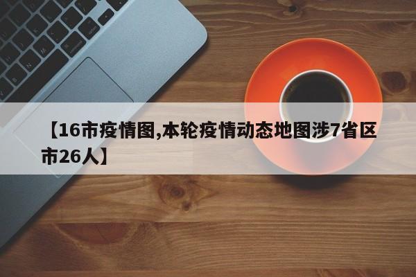 【16市疫情图,本轮疫情动态地图涉7省区市26人】