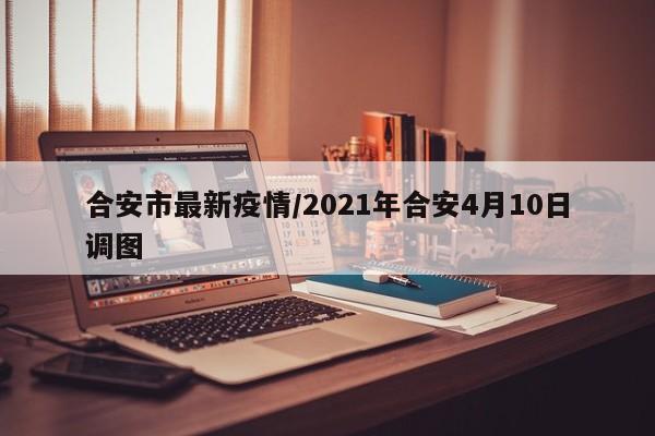 合安市最新疫情/2021年合安4月10日调图