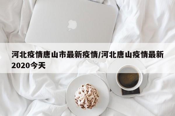 河北疫情唐山市最新疫情/河北唐山疫情最新2020今天